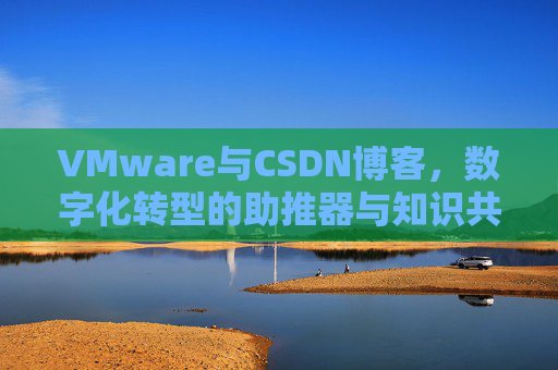 VMware与CSDN博客，数字化转型的助推器与知识共享平台